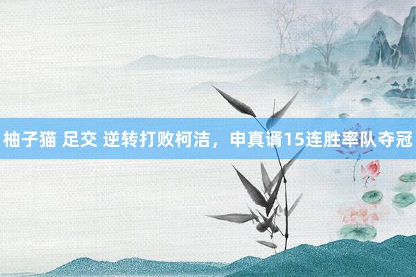 柚子猫 足交 逆转打败柯洁，申真谞15连胜率队夺冠