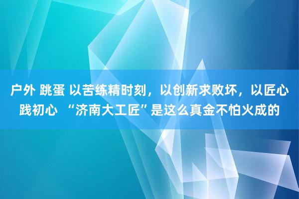 户外 跳蛋 以苦练精时刻，以创新求败坏，以匠心践初心  “济南大工匠”是这么真金不怕火成的