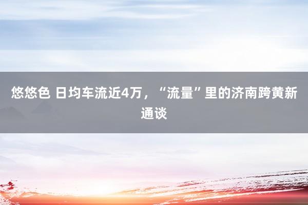 悠悠色 日均车流近4万，“流量”里的济南跨黄新通谈