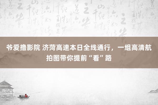 爷爱撸影院 济菏高速本日全线通行，一组高清航拍图带你提前“看”路