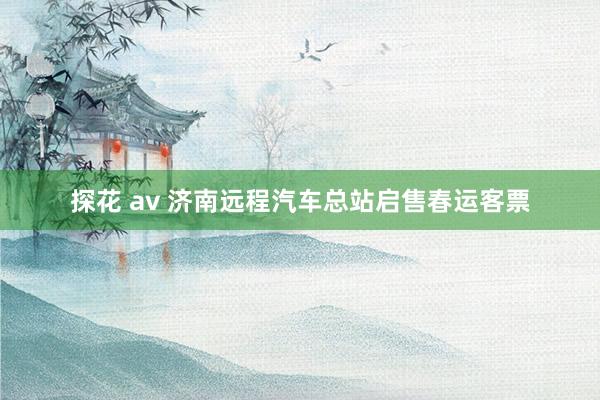 探花 av 济南远程汽车总站启售春运客票
