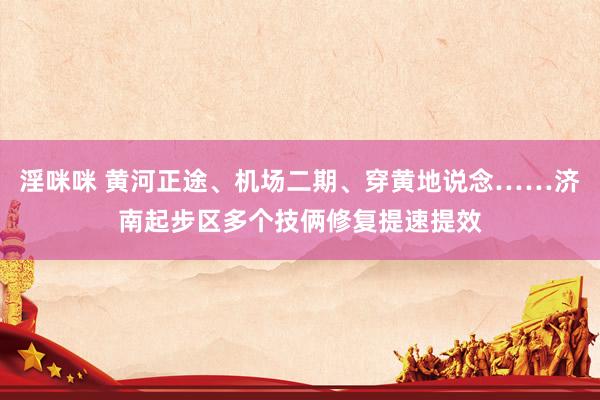 淫咪咪 黄河正途、机场二期、穿黄地说念……济南起步区多个技俩修复提速提效
