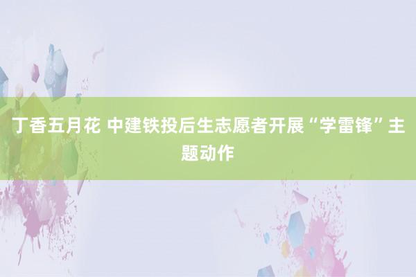 丁香五月花 中建铁投后生志愿者开展“学雷锋”主题动作