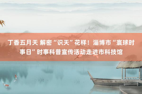 丁香五月天 解密“识天”花样！淄博市“寰球时事日”时事科普宣传活动走进市科技馆