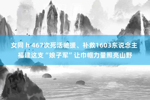 女同 h 467次死活驰援、补救1603东说念主 福建这支“娘子军”让巾帼力量照亮山野