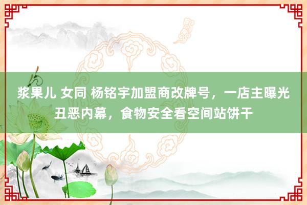 浆果儿 女同 杨铭宇加盟商改牌号，一店主曝光丑恶内幕，食物安全看空间站饼干