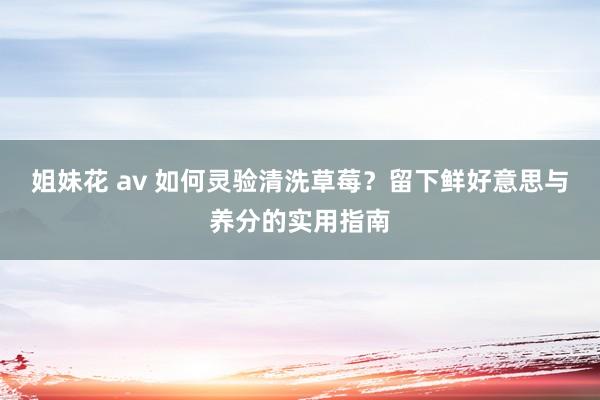 姐妹花 av 如何灵验清洗草莓？留下鲜好意思与养分的实用指南