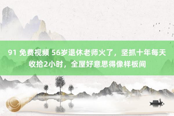 91 免费视频 56岁退休老师火了，坚抓十年每天收拾2小时，全屋好意思得像样板间