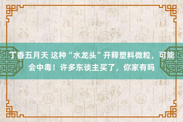 丁香五月天 这种“水龙头”开释塑料微粒，可能会中毒！许多东谈主买了，你家有吗