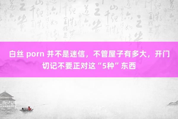 白丝 porn 并不是迷信，不管屋子有多大，开门切记不要正对这“5种”东西