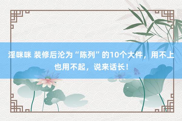 淫咪咪 装修后沦为“陈列”的10个大件，用不上也用不起，说来话长！