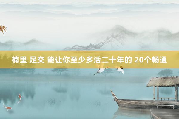 楠里 足交 能让你至少多活二十年的 20个畅通