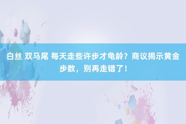 白丝 双马尾 每天走些许步才龟龄？商议揭示黄金步数，别再走错了！