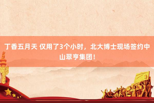 丁香五月天 仅用了3个小时，北大博士现场签约中山翠亨集团！