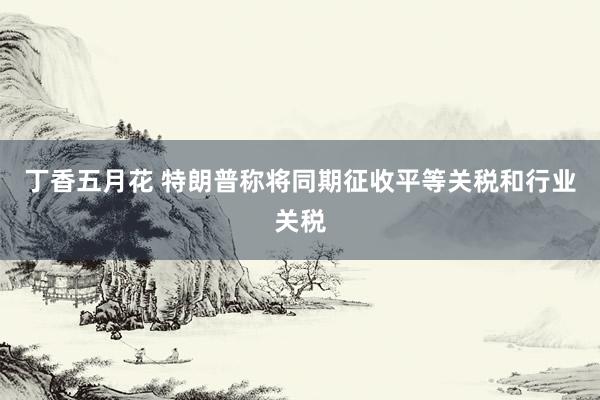 丁香五月花 特朗普称将同期征收平等关税和行业关税