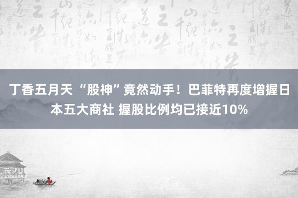 丁香五月天 “股神”竟然动手！巴菲特再度增握日本五大商社 握股比例均已接近10%