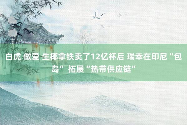 白虎 做爱 生椰拿铁卖了12亿杯后 瑞幸在印尼“包岛” 拓展“热带供应链”