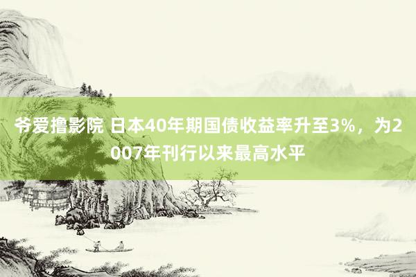 爷爱撸影院 日本40年期国债收益率升至3%，为2007年刊行以来最高水平