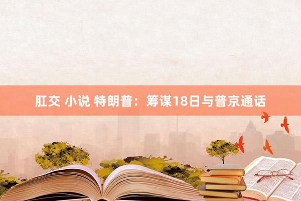肛交 小说 特朗普：筹谋18日与普京通话