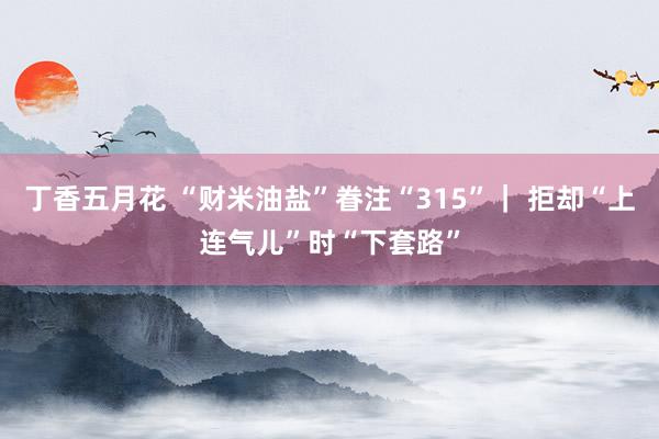 丁香五月花 “财米油盐”眷注“315”｜ 拒却“上连气儿”时“下套路”