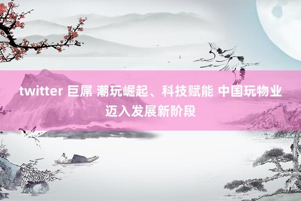 twitter 巨屌 潮玩崛起、科技赋能 中国玩物业迈入发展新阶段