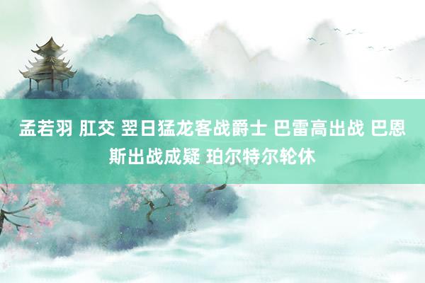 孟若羽 肛交 翌日猛龙客战爵士 巴雷高出战 巴恩斯出战成疑 珀尔特尔轮休