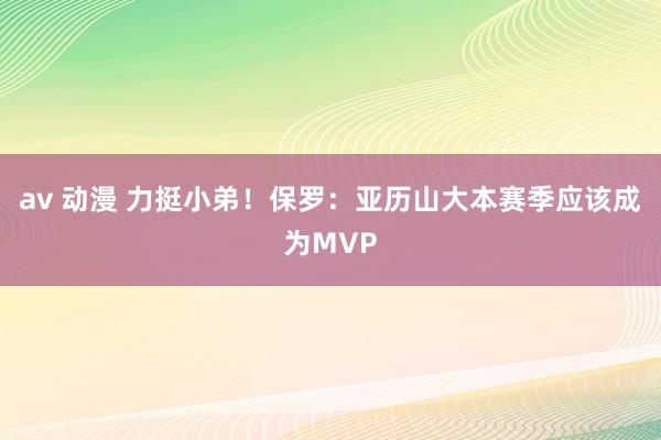 av 动漫 力挺小弟！保罗：亚历山大本赛季应该成为MVP