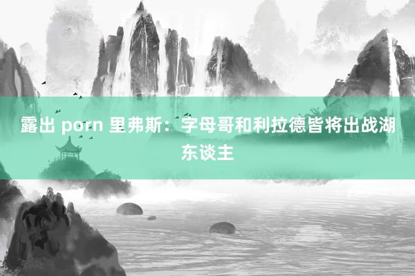 露出 porn 里弗斯：字母哥和利拉德皆将出战湖东谈主