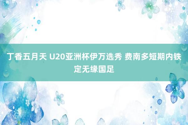 丁香五月天 U20亚洲杯伊万选秀 费南多短期内铁定无缘国足