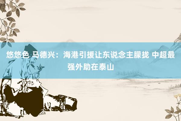 悠悠色 马德兴：海港引援让东说念主朦拢 中超最强外助在泰山