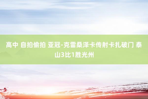高中 自拍偷拍 亚冠-克雷桑泽卡传射卡扎破门 泰山3比1胜光州