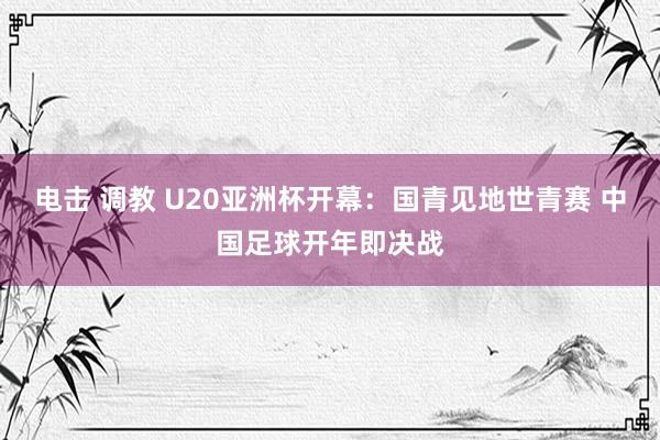 电击 调教 U20亚洲杯开幕：国青见地世青赛 中国足球开年即决战