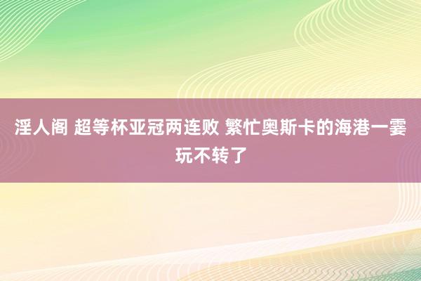 淫人阁 超等杯亚冠两连败 繁忙奥斯卡的海港一霎玩不转了