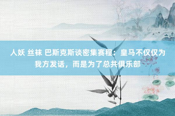 人妖 丝袜 巴斯克斯谈密集赛程：皇马不仅仅为我方发话，而是为了总共俱乐部