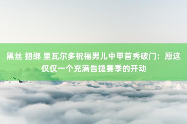 黑丝 捆绑 里瓦尔多祝福男儿中甲首秀破门：愿这仅仅一个充满告捷赛季的开动
