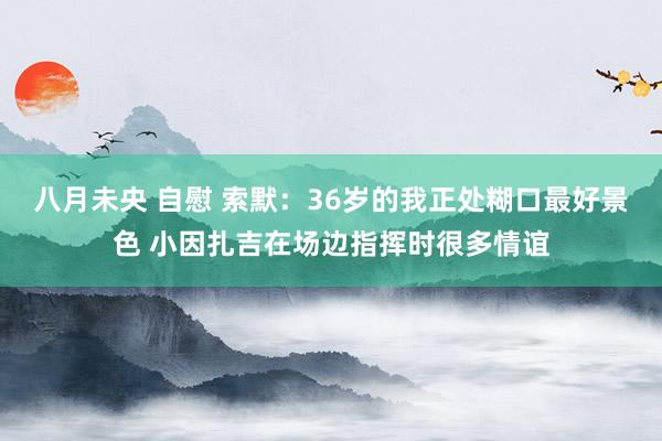 八月未央 自慰 索默：36岁的我正处糊口最好景色 小因扎吉在场边指挥时很多情谊