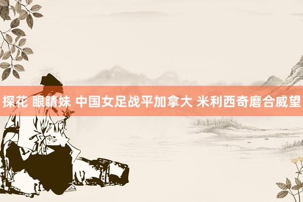 探花 眼睛妹 中国女足战平加拿大 米利西奇磨合威望
