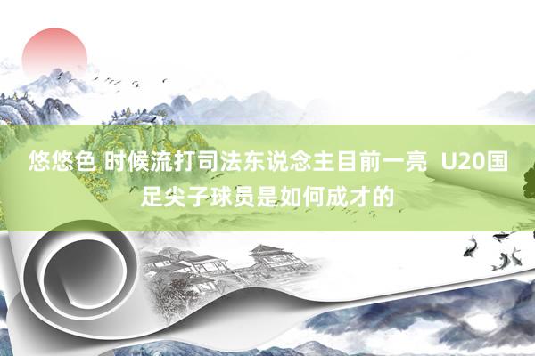 悠悠色 时候流打司法东说念主目前一亮  U20国足尖子球员是如何成才的