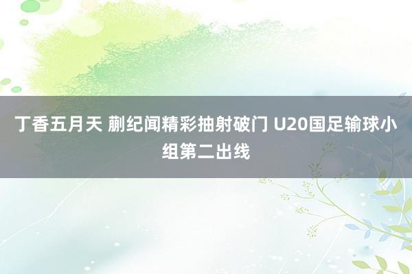 丁香五月天 蒯纪闻精彩抽射破门 U20国足输球小组第二出线