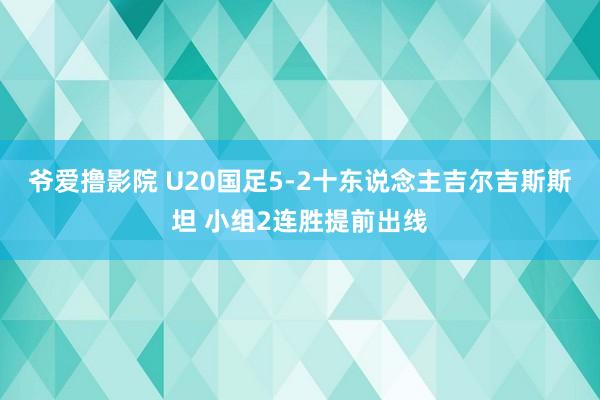 爷爱撸影院 U20国足5-2十东说念主吉尔吉斯斯坦 小组2连胜提前出线