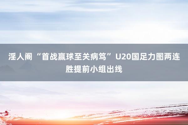 淫人阁 “首战赢球至关病笃” U20国足力图两连胜提前小组出线