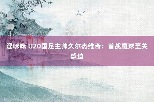淫咪咪 U20国足主帅久尔杰维奇：首战赢球至关蹙迫