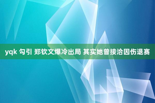 yqk 勾引 郑钦文爆冷出局 其实她曾接洽因伤退赛