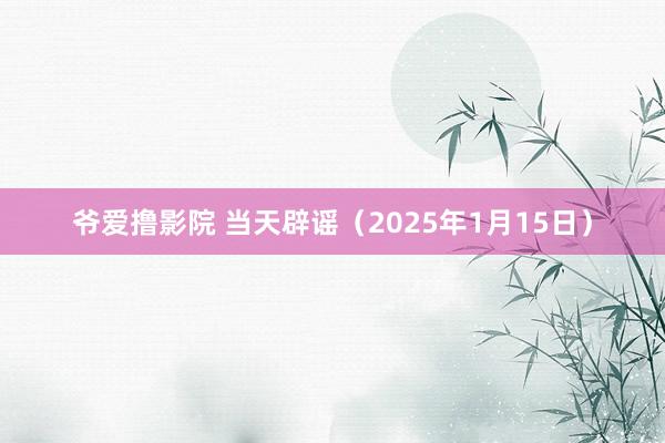 爷爱撸影院 当天辟谣（2025年1月15日）