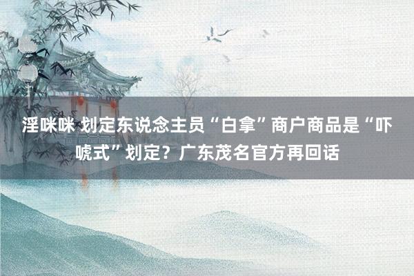 淫咪咪 划定东说念主员“白拿”商户商品是“吓唬式”划定？广东茂名官方再回话