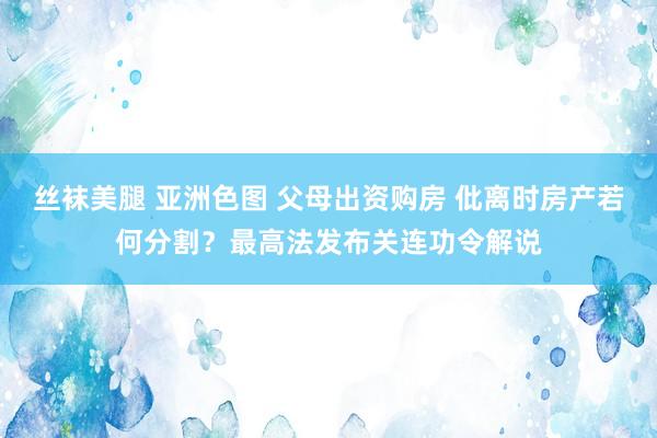 丝袜美腿 亚洲色图 父母出资购房 仳离时房产若何分割？最高法发布关连功令解说