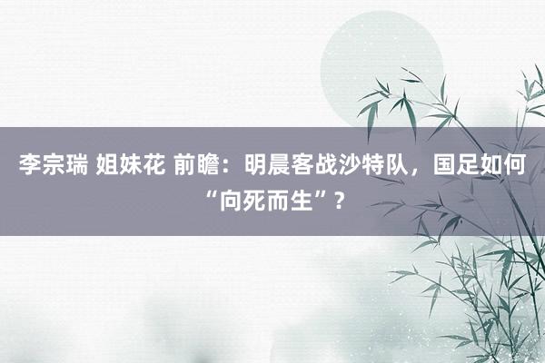 李宗瑞 姐妹花 前瞻：明晨客战沙特队，国足如何“向死而生”？