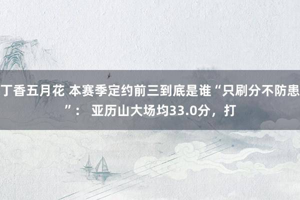丁香五月花 本赛季定约前三到底是谁“只刷分不防患”： 亚历山大场均33.0分，打