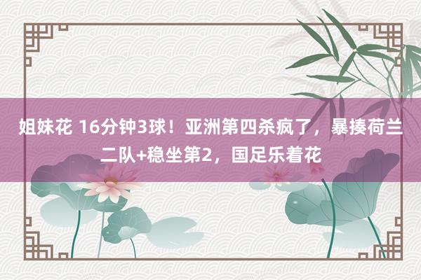 姐妹花 16分钟3球！亚洲第四杀疯了，暴揍荷兰二队+稳坐第2，国足乐着花