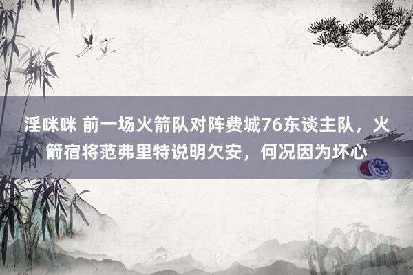 淫咪咪 前一场火箭队对阵费城76东谈主队，火箭宿将范弗里特说明欠安，何况因为坏心